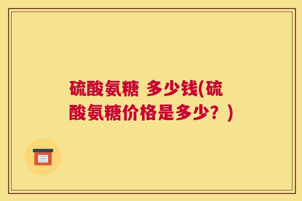 硫酸氨糖 多少钱(硫酸氨糖价格是多少?)