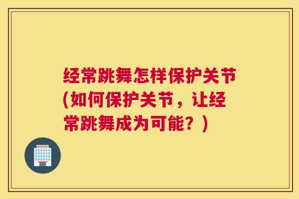 经常跳舞怎样保护关节(如何保护关节,让经常跳舞成为可能?)