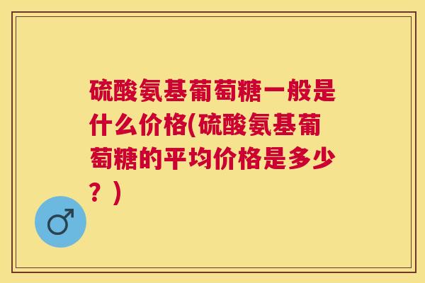 硫酸氨基葡萄糖一般是什么价格(硫酸氨基葡萄糖的平均价格是多少?)