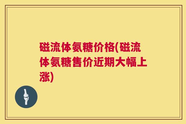 磁流体氨糖价格(磁流体氨糖售价近期大幅上涨) 磁流体氨糖价格(磁流体氨糖售价近期大幅上涨)