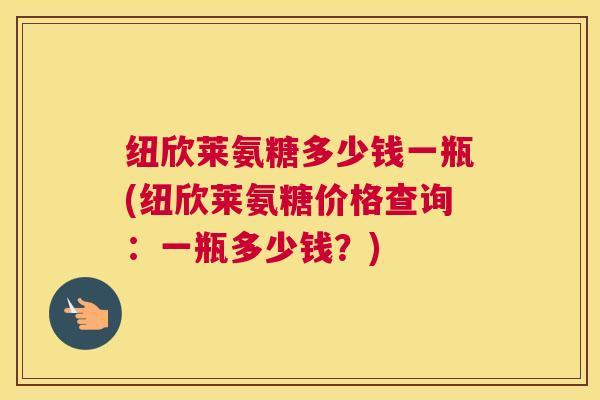 纽欣莱氨糖多少钱一瓶(纽欣莱氨糖价格查询:一瓶多少钱?) 纽欣莱氨糖多少钱一瓶(纽欣莱氨糖价格查询:一瓶多少钱?)