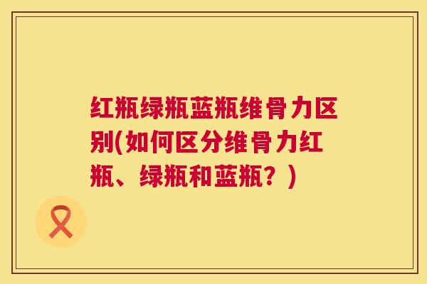 红瓶绿瓶蓝瓶维骨力区别(如何区分维骨力红瓶、绿瓶和蓝瓶?) 红瓶绿瓶蓝瓶维骨力区别(如何区分维骨力红瓶、绿瓶和蓝瓶?)