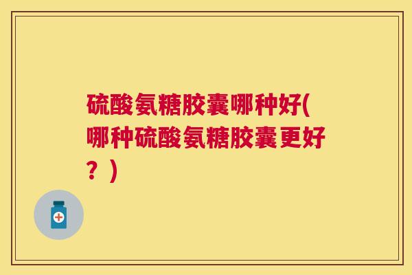 硫酸氨糖胶囊哪种好(哪种硫酸氨糖胶囊更好?)