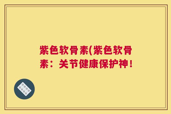 紫色软骨素(紫色软骨素：关节健康保护神！