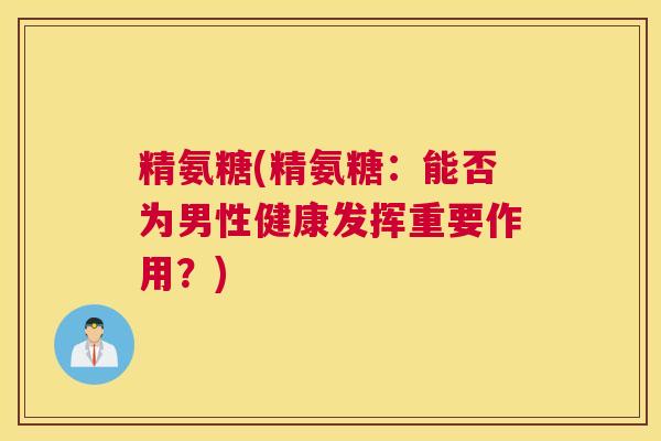 精氨糖(精氨糖：能否为男性健康发挥重要作用？)