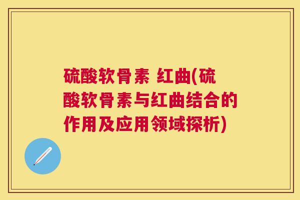 硫酸软骨素 红曲(硫酸软骨素与红曲结合的作用及应用领域探析) 硫酸软骨素 红曲(硫酸软骨素与红曲结合的作用及应用领域探析)