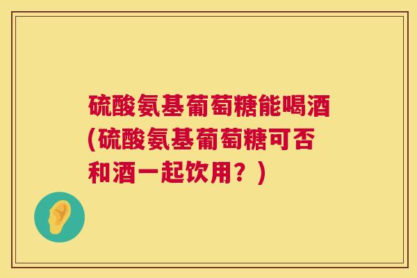 硫酸氨基葡萄糖能喝酒(硫酸氨基葡萄糖可否和酒一起饮用?) 硫酸氨基葡萄糖能喝酒(硫酸氨基葡萄糖可否和酒一起饮用?)