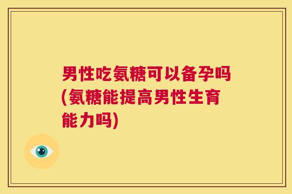 男性吃氨糖可以备孕吗(氨糖能提高男性生育能力吗) 男性吃氨糖可以备孕吗(氨糖能提高男性生育能力吗)