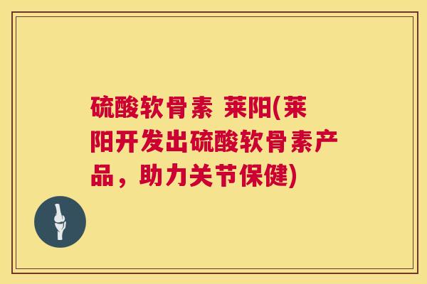 硫酸软骨素 莱阳(莱阳开发出硫酸软骨素产品,助力关节保健)