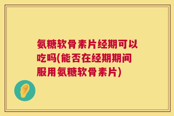 氨糖软骨素片经期可以吃吗(能否在经期期间服用氨糖软骨素片)