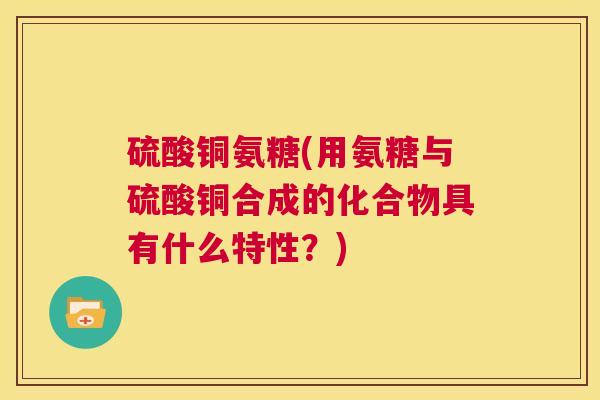 硫酸铜氨糖(用氨糖与硫酸铜合成的化合物具有什么特性?)
