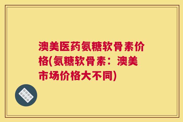 澳美医药氨糖软骨素价格(氨糖软骨素:澳美市场价格大不同)