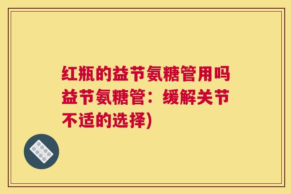 红瓶的益节氨糖管用吗益节氨糖管：缓解关节不适的选择)