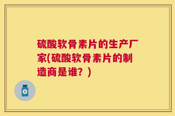 硫酸软骨素片的生产厂家(硫酸软骨素片的制造商是谁?)