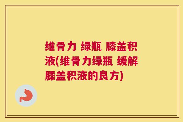 维骨力 绿瓶 膝盖积液(维骨力绿瓶 缓解膝盖积液的良方)