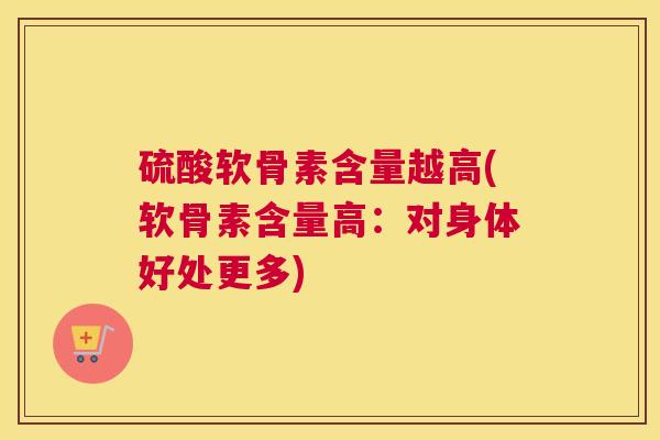 硫酸软骨素含量越高(软骨素含量高:对身体好处更多)