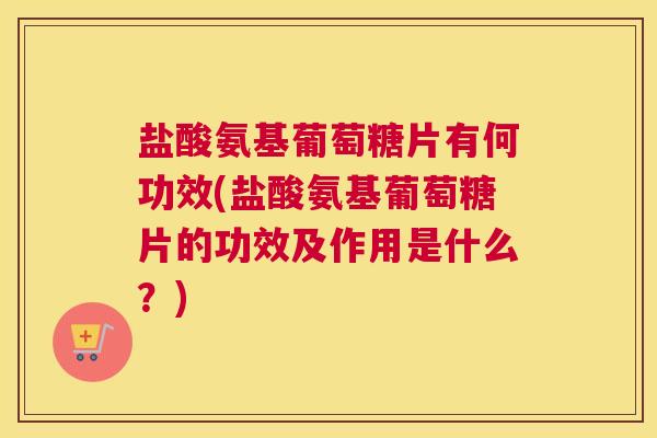 盐酸氨基葡萄糖片有何功效(盐酸氨基葡萄糖片的功效及作用是什么？)