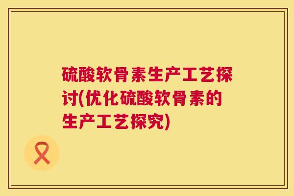 硫酸软骨素生产工艺探讨(优化硫酸软骨素的生产工艺探究)