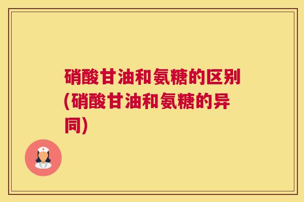 硝酸甘油和氨糖的区别(硝酸甘油和氨糖的异同)