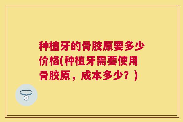 种植牙的骨胶原要多少价格(种植牙需要使用骨胶原,成本多少?) 种植牙的骨胶原要多少价格(种植牙需要使用骨胶原,成本多少?)