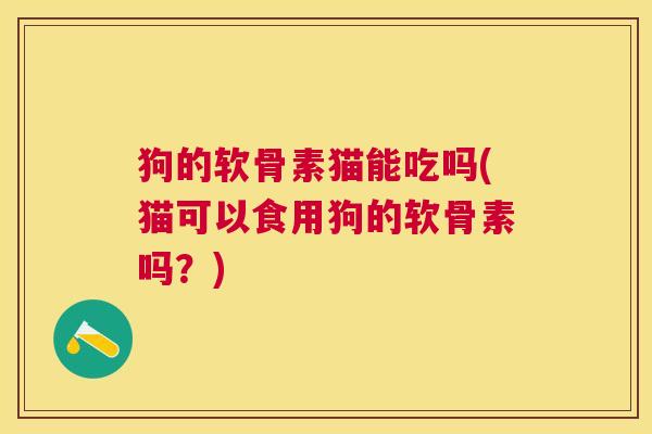 狗的软骨素猫能吃吗(猫可以食用狗的软骨素吗？)