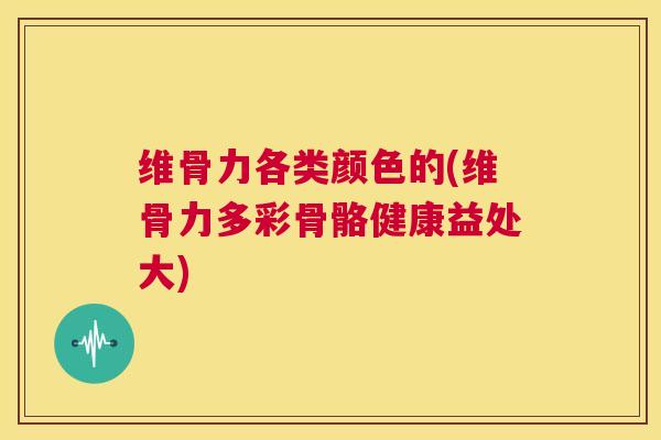 维骨力各类颜色的(维骨力多彩骨骼健康益处大)