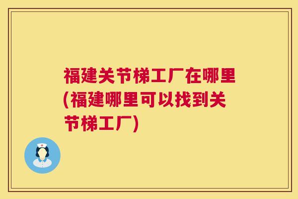 福建关节梯工厂在哪里(福建哪里可以找到关节梯工厂)