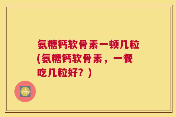 氨糖钙软骨素一顿几粒(氨糖钙软骨素，一餐吃几粒好？)