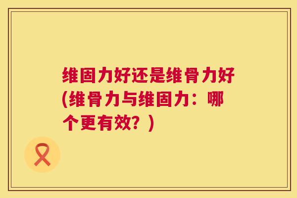 维固力好还是维骨力好(维骨力与维固力:哪个更有效?) 维固力好还是维骨力好(维骨力与维固力:哪个更有效?)