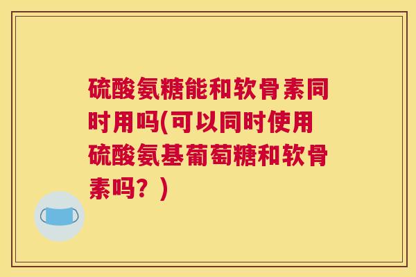 硫酸氨糖能和软骨素同时用吗(可以同时使用硫酸氨基葡萄糖和软骨素吗？)