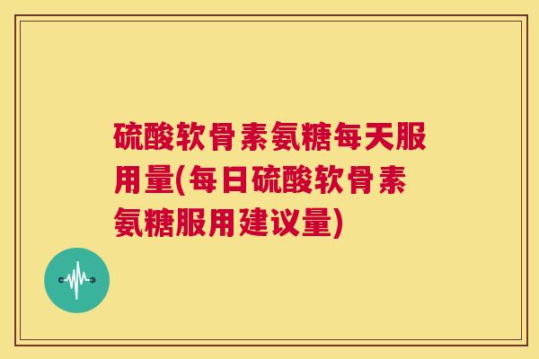 硫酸软骨素氨糖每天服用量(每日硫酸软骨素氨糖服用建议量) 硫酸软骨素氨糖每天服用量(每日硫酸软骨素氨糖服用建议量)