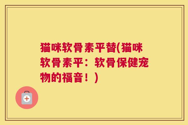 猫咪软骨素平替(猫咪软骨素平:软骨保健宠物的福音!)