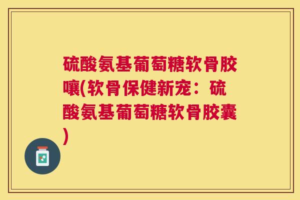 硫酸氨基葡萄糖软骨胶嚷(软骨保健新宠：硫酸氨基葡萄糖软骨胶囊)