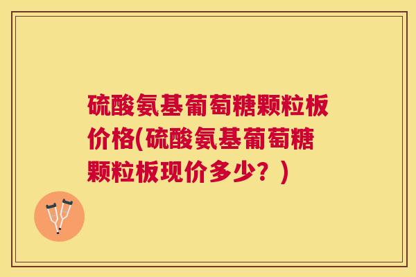 硫酸氨基葡萄糖颗粒板价格(硫酸氨基葡萄糖颗粒板现价多少？)