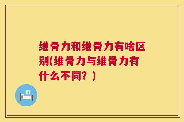 维骨力和维骨力有啥区别(维骨力与维骨力有什么不同？)