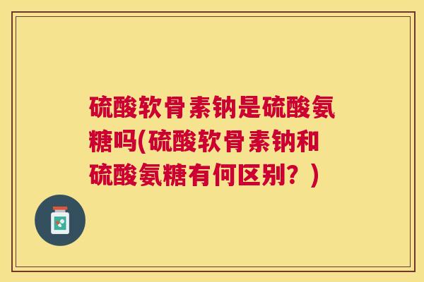 硫酸软骨素钠是硫酸氨糖吗(硫酸软骨素钠和硫酸氨糖有何区别?)