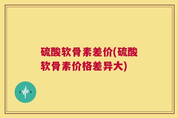 硫酸软骨素差价(硫酸软骨素价格差异大) 硫酸软骨素差价(硫酸软骨素价格差异大)