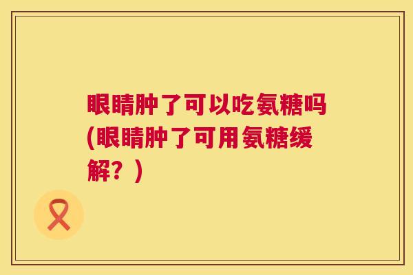 眼睛肿了可以吃氨糖吗(眼睛肿了可用氨糖缓解?) 眼睛肿了可以吃氨糖吗(眼睛肿了可用氨糖缓解?)