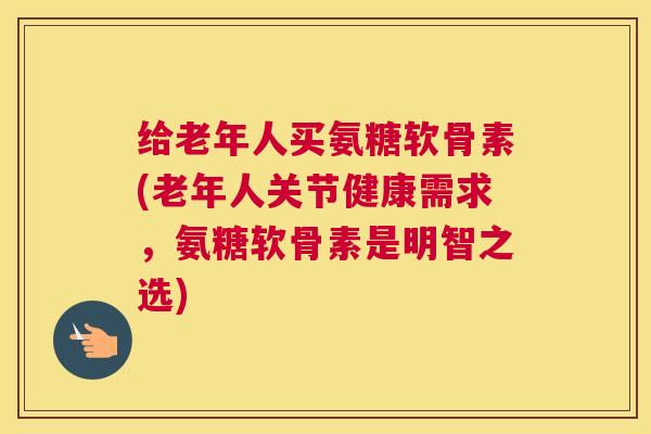 给老年人买氨糖软骨素(老年人关节健康需求,氨糖软骨素是明智之选)