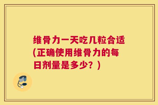 维骨力一天吃几粒合适(正确使用维骨力的每日剂量是多少?)