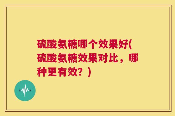 硫酸氨糖哪个效果好(硫酸氨糖效果对比,哪种更有效?)