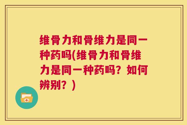 维骨力和骨维力是同一种药吗(维骨力和骨维力是同一种药吗?如何辨别?)