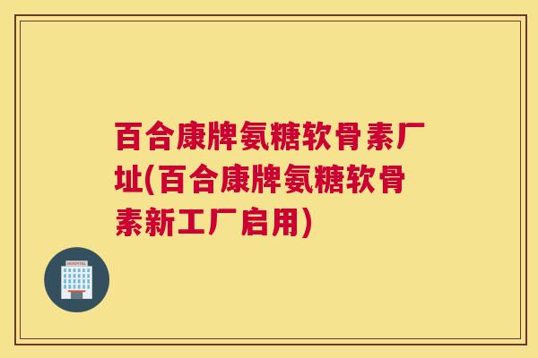 百合康牌氨糖软骨素厂址(百合康牌氨糖软骨素新工厂启用)