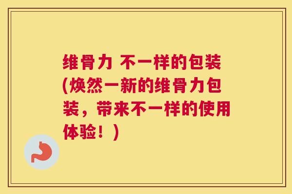 维骨力 不一样的包装(焕然一新的维骨力包装,带来不一样的使用体验!) 维骨力 不一样的包装(焕然一新的维骨力包装,带来不一样的使用体验!)