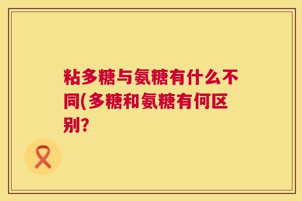 粘多糖与氨糖有什么不同(多糖和氨糖有何区别? 粘多糖与氨糖有什么不同(多糖和氨糖有何区别?