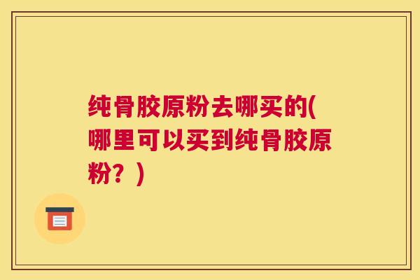 纯骨胶原粉去哪买的(哪里可以买到纯骨胶原粉?)