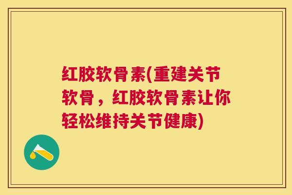 红胶软骨素(重建关节软骨,红胶软骨素让你轻松维持关节健康)