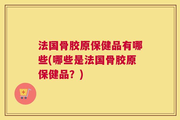 法国骨胶原保健品有哪些(哪些是法国骨胶原保健品?)
