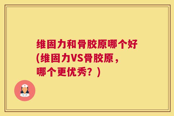 维固力和骨胶原哪个好(维固力VS骨胶原，哪个更优秀？)