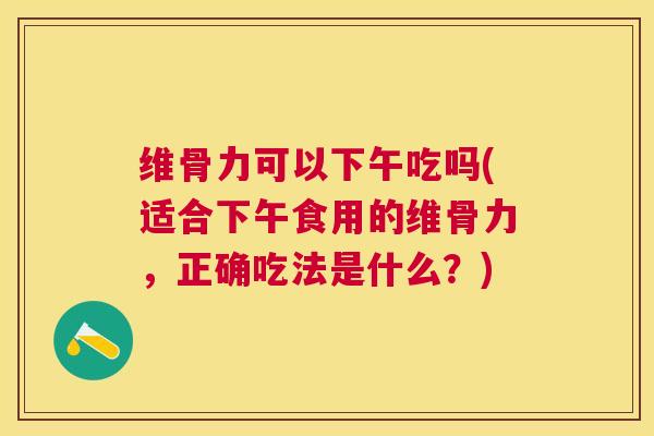 维骨力可以下午吃吗(适合下午食用的维骨力,正确吃法是什么?)